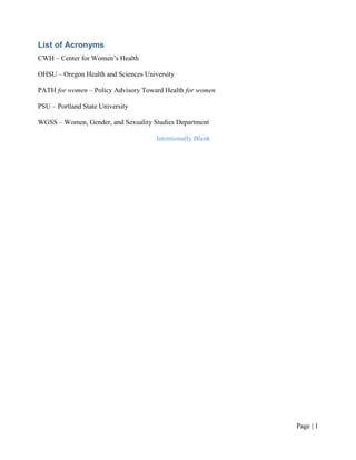 List of Acronyms
CWH – Center for Women’s Health

OHSU – Oregon Health and Sciences University

PATH for women – Policy Advisory Toward Health for women

PSU – Portland State University

WGSS – Women, Gender, and Sexuality Studies Department

                                      Intentionally Blank




                                                            Page | ii
 