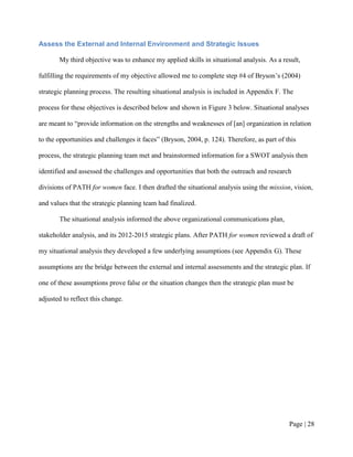 Assess the External and Internal Environment and Strategic Issues

       My third objective was to enhance my applied skills in situational analysis. As a result,

fulfilling the requirements of my objective allowed me to complete step #4 of Bryson’s (2004)

strategic planning process. The resulting situational analysis is included in Appendix F. The

process for these objectives is described below and shown in Figure 3 below. Situational analyses

are meant to “provide information on the strengths and weaknesses of [an] organization in relation

to the opportunities and challenges it faces” (Bryson, 2004, p. 124). Therefore, as part of this

process, the strategic planning team met and brainstormed information for a SWOT analysis then

identified and assessed the challenges and opportunities that both the outreach and research

divisions of PATH for women face. I then drafted the situational analysis using the mission, vision,

and values that the strategic planning team had finalized.

       The situational analysis informed the above organizational communications plan,

stakeholder analysis, and its 2012-2015 strategic plans. After PATH for women reviewed a draft of

my situational analysis they developed a few underlying assumptions (see Appendix G). These

assumptions are the bridge between the external and internal assessments and the strategic plan. If

one of these assumptions prove false or the situation changes then the strategic plan must be

adjusted to reflect this change.




                                                                                             Page | 27
 