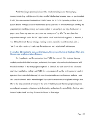 Next, the strategic planning team used the situational analysis and the underlying

assumptions to help guide them as they developed a list of critical strategic issues or questions that

PATH for women must address to be successful within the 2012-2015 planning horizon. Bryson

(2004) defines strategic issues as “fundamental policy questions or critical challenges affecting the

organization’s mandates, mission and values, product or service level and mix, clients, users or

payers, cost, financing, structure, processes, and management” (p. 42). The worksheet that

captured the strategic issues that PATH for women’s staff identified is in Appendix F. At times, it

was difficult to recall that our strategic planning horizon was in the short-to-medium term (3

years), but after a series of e-mails and discussions, we were able to reach a consensus.


Formulate Strategies to Manage the Issues, Review and Adopt a Strategic Plan, and
Develop an Implementation Process

        I reviewed notes and documentation from PATH for women’s 2004 strategic planning

workshop and stakeholder interviews, and shared the relevant information that I discovered with

the other members of the strategic planning team. In addition, the team reviewed the situational

analysis, which helped outline what PATH for women does well and the environment in which it

operates; the recent stakeholder analysis; and the organization’s revised mission, and new vision

and value statements. These documents provided context as the team developed the strategic plan.

Due to the time constraints presented by the term of the 509 project, the strategic planning team

created goals, strategies, objectives, tactical activities, and assigned responsibilities for these tasks

in three back-to-back meetings that were dedicated to these steps.




                                                                                                Page | 28
 