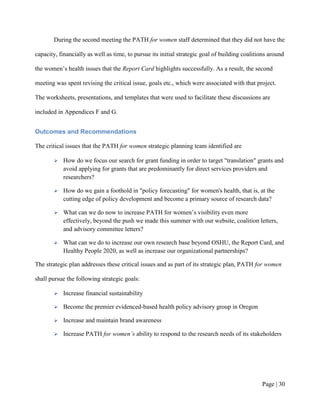 During the second meeting the PATH for women staff determined that they did not have the

capacity, financially as well as time, to pursue its initial strategic goal of building coalitions around

the women’s health issues that the Report Card highlights successfully. As a result, the second

meeting was spent revising the critical issue, goals etc., which were associated with that project.

The worksheets, presentations, and templates that were used to facilitate these discussions are

included in Appendices F and G.


Outcomes and Recommendations

The critical issues that the PATH for women strategic planning team identified are

          How do we focus our search for grant funding in order to target "translation" grants and
           avoid applying for grants that are predominantly for direct services providers and
           researchers?

          How do we gain a foothold in "policy forecasting" for women's health, that is, at the
           cutting edge of policy development and become a primary source of research data?

          What can we do now to increase PATH for women’s visibility even more
           effectively, beyond the push we made this summer with our website, coalition letters,
           and advisory committee letters?

          What can we do to increase our own research base beyond OSHU, the Report Card, and
           Healthy People 2020, as well as increase our organizational partnerships?

The strategic plan addresses these critical issues and as part of its strategic plan, PATH for women

shall pursue the following strategic goals:

          Increase financial sustainability

          Become the premier evidenced-based health policy advisory group in Oregon

          Increase and maintain brand awareness

          Increase PATH for women’s ability to respond to the research needs of its stakeholders




                                                                                               Page | 29
 