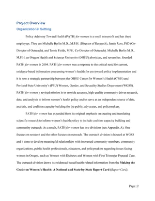 Project Overview
Organizational Setting

       Policy Advisory Toward Health (PATH) for women is a small non-profit and has three

employees. They are Michelle Berlin M.D., M.P.H. (Director of Research), Jamie Ross, PhD (Co-

Director of Outreach), and Torrie Fields, MPH, Co-Director of Outreach). Michelle Berlin M.D.,

M.P.H. an Oregon Health and Sciences University (OHSU) physician, and researcher, founded

PATH for women in 2004. PATH for women was a response to the critical need for current,

evidence-based information concerning women’s health for use toward policy implementation and

it is now a strategic partnership between the OHSU Center for Women’s Health (CWH) and

Portland State University’s (PSU) Women, Gender, and Sexuality Studies Department (WGSS).

PATH for women’s revised mission is to provide accurate, high-quality community driven research,

data, and analysis to inform women’s health policy and to serve as an independent source of data,

analysis, and coalition capacity-building for the public, advocates, and policymakers.

       PATH for women has expanded from its original emphasis on creating and translating

scientific research to inform women’s health policy to include coalition capacity building and

community outreach. As a result, PATH for women has two divisions (see Appendix A). One

focuses on research and the other focuses on outreach. The outreach division is housed at WGSS

and it aims to develop meaningful relationships with interested community members, community

organizations, public health professionals, educators, and policymakers regarding issues facing

women in Oregon, such as Women with Diabetes and Women with First Trimester Prenatal Care.

The outreach division draws its evidenced-based health related information from the Making the

Grade on Women’s Health: A National and State-by-State Report Card (Report Card).




                                                                                            Page | 1
 