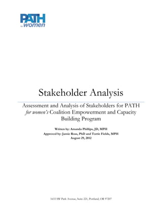 Stakeholder Analysis
Assessment and Analysis of Stakeholders for PATH
 for women’s Coalition Empowerment and Capacity
                  Building Program
               Written by: Amanda Phillips, JD, MPH
        Approved by: Jamie Ross, PhD and Torrie Fields, MPH
                           August 29, 2012




            1633 SW Park Avenue, Suite 221, Portland, OR 97207
 