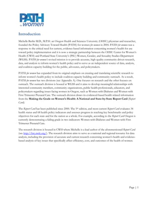 Introduction
Michelle Berlin M.D., M.P.H. an Oregon Health and Sciences University (OHSU) physician and researcher,
founded the Policy Advisory Toward Health (PATH) for women for women in 2004. PATH for women was a
response to the critical need for current, evidence-based information concerning women’s health for use
toward policy implementation and it is now a strategic partnership between the OHSU Center for Women’s
Health (CWH) and Portland State University’s (PSU) Women, Gender, and Sexuality Studies Department
(WGSS). PATH for women’s revised mission is to provide accurate, high-quality community driven research,
data, and analysis to inform women’s health policy and to serve as an independent source of data, analysis,
and coalition capacity-building for the public, advocates, and policymakers.

PATH for women has expanded from its original emphasis on creating and translating scientific research to
inform women’s health policy to include coalition capacity building and community outreach. As a result,
PATH for women has two divisions (see Appendix A). One focuses on research and the other focuses on
outreach. The outreach division is housed at WGSS and it aims to develop meaningful relationships with
interested community members, community organizations, public health professionals, educators, and
policymakers regarding issues facing women in Oregon, such as Women with Diabetes and Women with
First Trimester Prenatal Care. The outreach division draws its evidenced-based health related information
from the Making the Grade on Women’s Health: A National and State-by-State Report Card (Report
Card).

The Report Card has been published since 2000. The 5th edition, and most current Report Card evaluates 34
health status and 68 health policy indicators and assesses progress in reaching key benchmarks and policy
objectives for each state and for the nation as a whole. For example, according to the Report Card Oregon is
currently demonstrating a failing grade in two indicators: Women with Diabetes and Women with First
Trimester Prenatal Care.

The research division is housed in CWH where Michelle is a lead author of the aforementioned Report Card
(see http://hrc.nwlc.org/). The research division aims to serve as a national and regional resource for data
analysis, including the provision of accurate and current research concerning women’s health and evidence-
based analysis of key issues that specifically affect efficiency, cost, and outcomes of the health of women.




                                                                                                      Page | 1
 