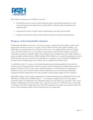 Since 2004, the outreach arm of PATH for women has:

     Identified key areas in women's health with policy impact and developed materials for use by
      community groups, local organizations, and the public to influence policy development and
      implementation

     Interpreted the results of health studies for policymakers, the media, and the public

     Analyzed and translated existing evidence-based research for the public and policymakers


Purpose of the Stakeholder Analysis
Traditionally stakeholders are known as “any person, group, or organization that can place a claim on the
organization’s attention, resources, or output, or that is affected by that output” (Bryson, 2004a, p. 35).
Stakeholders are important because social and economic issues are complex problems that have mutiple
causes, are hard to define, have no easy solutions, and attempts to deal with these problems may lead to
unintended consequences (Camillus, 2008). These problems require multiple actors and mutiple strategies to
create sustainable solutions (Bryson, 2004b; Camillus, 2008). Therefore, it is crucial that organizations, such as
PATH for women, take into account all of its stakholders as it attempts to solve the problems highlighted by
the Report Card by building support for coalitions that are organized around these issues.

A stakeholder analysis “is a process of systematically gathering and analyzing qualitative information to
determine whose interests should be taken into account when developing and/or implementing a policy or
program” (Schmeer, 1999). In other words, stakeholder analysis is a tool that allows an organization to
identify key actors, such as decision makers and those affected by an issue, then through stakeholder
management identify opportunities for creative problem solving and gain support for those initiatives.

Stakeholder analyses can also guide an organization’s strategic planning processes (Brugha & Varvasovszky,
2000; Bryson, 2004b). Bryson (2004b) believes “…that strategic management processes that employ a
reasonable number of competently done stakeholder analyses are more likely to be successful – that is, meet
mandates, fulfill missions, and create public value – than those that do not.” PATH for women is in the midst
of creating its 2012-2015 strategic plan and its 2012-2013 organizational strategic communications plan. The
results of this stakeholder analysis will be incorporated into its strategic plan.




                                                                                                         Page | 2
 