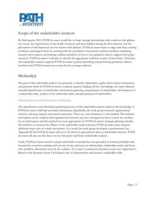 Scope of the stakeholder analysis
By third quarter 2013, PATH for women would like to forge strategic partnerships with coalitions that address
two issues: improving the health of women and their children during the first trimester, and preventing and
improving care for women with diabetes. PATH for women will align with these existing coalitions, and will
support them by assisting with the recruitment of potential coalition members, translating research upon
request, and training coalition members on how to use qualitative data to support their policy initiatives.
PATH for women’s staff plan to identify the appropriate coalitions as part of their duties. Therefore, this
stakeholder analysis supports PATH for women’s goal by identifying and prioritizing potential coalition
members that PATH for women can recruit for the existing coalitions.


Method(s)
The goal of this stakeholder analysis was primarily to identify stakeholders, gather their contact information,
and prioritize them for PATH for women’s coalition capacity building efforts. Accordingly, the steps followed
included identification of stakeholder, information gathering, categorization of stakeholders, development of
a stakeholder table, analysis of the stakeholder table, and prioritization of stakeholders.

Identification and Information Gathering
The identification and information gathering process of this stakeholder analysis relied on the knowledge of
PATH for women’s staff and secondary information. Specifically, the work group reviewed organizational
websites, advocacy reports, and annual summaries. There are some limitations to this method. The websites
and reports can be outdated and organizational interests may have changed, but these sources are excellent
for an initial report and this method was most appropriate for PATH for women’s strategic planning timeline.
Nevertheless, to increase the efficacy of the stakeholder analysis process PATH for women must integrate
additional steps such as a needs assessment. As a result, the work group developed a questionnaire (see
Appendix B) that PATH for women will use in the future to gain primary data on stakeholder interests. PATH
for women will also use this data to revise this report and future stakeholder analyses.

Lastly, PATH for women wanted a unique stakeholder scorecard that was grounded in feminist prinicples and
focused less on power rankings and resource levels, and more on relationships, stakeholder needs, and those
who would be affected the most by the coaltion. As a result, I conducted a literature review (see Appendix C).
Based on the literature review I developed a list of characteristics and created a stakeholder table.




                                                                                                       Page | 3
 