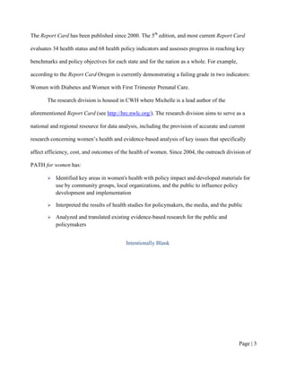 The Report Card has been published since 2000. The 5th edition, and most current Report Card

evaluates 34 health status and 68 health policy indicators and assesses progress in reaching key

benchmarks and policy objectives for each state and for the nation as a whole. For example,

according to the Report Card Oregon is currently demonstrating a failing grade in two indicators:

Women with Diabetes and Women with First Trimester Prenatal Care.

       The research division is housed in CWH where Michelle is a lead author of the

aforementioned Report Card (see http://hrc.nwlc.org/). The research division aims to serve as a

national and regional resource for data analysis, including the provision of accurate and current

research concerning women’s health and evidence-based analysis of key issues that specifically

affect efficiency, cost, and outcomes of the health of women. Since 2004, the outreach division of

PATH for women has:

          Identified key areas in women's health with policy impact and developed materials for
           use by community groups, local organizations, and the public to influence policy
           development and implementation

          Interpreted the results of health studies for policymakers, the media, and the public

          Analyzed and translated existing evidence-based research for the public and
           policymakers


                                           Intentionally Blank




                                                                                              Page | 2
 