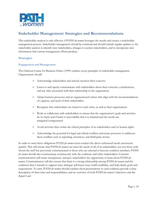 Stakeholder Management: Strategies and Recommendations
This stakeholder analysis is only effective if PATH for women leverages the results and creates a stakeholder
management process. Stakeholder management should be continual and should include regular updates to the
stakeholder analysis to identify new stakeholders, changes to current stakeholders, and to incorporate new
information that current management efforts produce.

Strategies
Engagement and Management

The Clarkson Centre for Business Ethics (1999) outlines seven principles of stakeholder management.
Organizations should

              Acknowledge stakeholders and actively monitor their concerns

              Listen to and openly communicate with stakeholders about their concerns, contributions,
               and any risks associated with their relationship to the organization

              Adopt business processes and an organizational culture that align with the recommendations
               of, capacity, and need of their stakeholders

              Recognize that stakeholders are related to each other, as well as their organizations

              Work or collaborate with stakeholders to ensure that the organization’s goals and activities
               do no harm and if harm is unavoidable that it is minimal and the results are
               mitigated/compensated

              Avoid activities that violate the ethical principles of its stakeholders and/or human rights

              Acknowledge the potential for legal and ethical conflicts and create processes to addresses
               these conflicts such as reporting, incentives, and third party review.

In order to meet these obligations PATH for women must conduct the above referenced needs assessment
quickly. This will ensure that PATH for women can meet the needs of all of its stakeholders, not just those with
whom the staff has previously communicated or those who are selected to become coalition members. PATH
for women should also communicate continuously with the coalitions and other stakeholders. Constant
communication will create transparency and give stakeholders the opportunity to learn about PATH for
women. Communication will also ensure that there is a strong relationship among PATH for women and the
coalitions that it intends to support since dialogue will foster trust, build credibility, and help clarify goals and
expectations. To start, PATH for women should conduct short presentations to each coalition; provide a clear
description of their roles and responsibilities, and an overview of both PATH for women’s objectives and the
Report Card.


                                                                                                          Page | 14
 