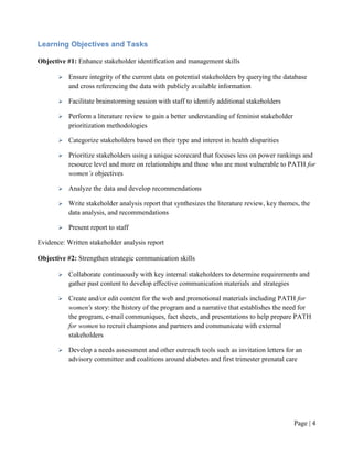 Learning Objectives and Tasks

Objective #1: Enhance stakeholder identification and management skills

          Ensure integrity of the current data on potential stakeholders by querying the database
           and cross referencing the data with publicly available information

          Facilitate brainstorming session with staff to identify additional stakeholders

          Perform a literature review to gain a better understanding of feminist stakeholder
           prioritization methodologies

          Categorize stakeholders based on their type and interest in health disparities

          Prioritize stakeholders using a unique scorecard that focuses less on power rankings and
           resource level and more on relationships and those who are most vulnerable to PATH for
           women’s objectives

          Analyze the data and develop recommendations

          Write stakeholder analysis report that synthesizes the literature review, key themes, the
           data analysis, and recommendations

          Present report to staff

Evidence: Written stakeholder analysis report

Objective #2: Strengthen strategic communication skills

          Collaborate continuously with key internal stakeholders to determine requirements and
           gather past content to develop effective communication materials and strategies

          Create and/or edit content for the web and promotional materials including PATH for
           women's story: the history of the program and a narrative that establishes the need for
           the program, e-mail communiques, fact sheets, and presentations to help prepare PATH
           for women to recruit champions and partners and communicate with external
           stakeholders

          Develop a needs assessment and other outreach tools such as invitation letters for an
           advisory committee and coalitions around diabetes and first trimester prenatal care




                                                                                                Page | 3
 