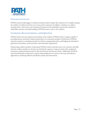 Monitoring and Evaluation

PATH for women should engage in continual systematic and low-impact data collection. Tracking the number
of coalition invitations sent versus positive responses. In addition, evaluations at coalition meetings, brief e-
mail surveys, and continual conversations with stakeholders can provide a baseline of stakeholder awareness
and understanding of PATH for women’s value to the coalitions.

Conclusions, Recommendations, and Implications
PATH for women must also empower the members of the coalition. PATH for women is uniquely capable of
providing relevant and timely evidenced based data to its community members. Furthermore, PATH for
women has expertise in translating research into effective programmatic policy, and bridging the information
gap between researchers, service providers, and community organizations.

Empowering coalition members would require PATH for women to provide access to its resources and skills,
and train coalition members so that they can develop the capacity to request research when needed and
incorporate evidenced-based research in their interventions and advocacy efforts. Additionally, PATH for
women should facilitate and promote a shared understanding the root causes of the issues and collective
approaches to producing efficient and effective policies and interventions.




                                                                                                        Page | 15
 