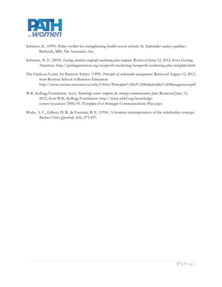 Schmeer, K. (1999). Policy toolkit for strengthening health sector reform. In Stakeholder analysis guidelines .
       Bethesda, MD: Abt Associates, Inc.

Schwartz, N. E. (2010). Getting attention nonprofit marketing plan template. Retrieved June 12, 2012, from Getting
       Attention: http://gettingattention.org/nonprofit-marketing/nonprofit-marketing-plan-template.html

The Clarkson Centre for Business Ethics. (1999). Principles of stakeholder management. Retrieved August 12, 2012,
        from Rotman School of Business Education:
        http://www.rotman.utoronto.ca/ccbe/Other/Principles%20of%20Stakeholder%20Management.pdf

W.K. Kellogg Foundation. (n.d.). Knowledge center: template for strategic communications plan. Retrieved June 13,
       2012, from W.K. Kellogg Foundation: http://www.wkkf.org/knowledge-
       center/resources/2006/01/Template-For-Strategic-Communications-Plan.aspx

Wicks, A. C., Gilbert, D. R., & Freeman, R. E. (1994). A feminist reinterpretation of the stakeholder concept.
        Business Ethics Quarterly, 4(4), 475-497.




                                                                                                            Page | 17
 