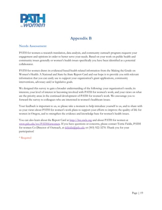 Appendix B
Needs Assessment
PATH for women–a research translation, data analysis, and community outreach program–requests your
engagement and opinions in order to better serve your needs. Based on your work on public health and
community issues generally or women’s health issues specifically you have been identified as a potential
collaborator.

PATH for women draws its evidenced based health related information from the Making the Grade on
Women’s Health: A National and State-by-State Report Card and our hope is to provide you with relevant
information that you can easily use to support your organization's grant applications, community
interventions, advocacy and/or legislative goals.

We designed this survey to gain a broader understanding of the following: your organization's needs; its
interests; your level of interest in becoming involved with PATH for women's work; and your views on what
are the priority areas in the continued development of PATH for women's work. We encourage you to
forward the survey to colleagues who are interested in women's healthcare issues.

Your feedback is important to us, so please take a moment to help introduce yourself to us, and to share with
us your views about PATH for women's work plans to support your efforts to improve the quality of life for
women in Oregon, and to strengthen the evidence and knowledge base for women's health issues.

You can also learn about the Report Card at http://hrc.nwlc.org and about PATH for women at
www.pdx.edu/ws/PATHforwomen. If you have questions or concerns, please contact Torrie Fields, PATH
for women Co-Director of Outreach, at tkfields@pdx.edu or (503) 922-3270. Thank you for your
participation!

* Required




                                                                                                   Page | 19
 