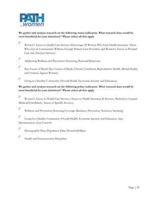 We gather and analyze research on the following status indicators. What research data would be
most beneficial for your initiatives? *Please select all that apply

    Women's Access to Health Care Services (Percentage Of Women Who Lack Health Insurance, Those
    Who Live in Communities Without Enough Primary Care Providers, and Women’s Access to Prenatal
    Care and Abortion Services)

     Addressing Wellness and Prevention (Screening, Personal Behaviors)

    Key Causes of Death (Key Causes of Death, Chronic Conditions, Reproductive Health, Mental Health,
    and Violence Against Women)

     Living in a Healthy Community (Overall Health, Economic Security and Education)

We gather and analyze research on the following policy indicators. What research data would be
most beneficial for your initiatives? *Please select all that apply

    Women's Access to Health Care Services (Access to Health Insurance & Services, Methods to Expand
Medicaid Enrollment, Access to Specific Services)

     Wellness and Prevention (Screening Coverage Mandates, Prevention, Nutrition, Smoking)

     Living In a Healthy Community (Overall Health, Economic Security and Education, Anti-
Discrimination, Gun Control)

     Demographic Data (Population Data, Household Data)

     Health and Socioeconomic Disparities




                                                                                             Page | 20
 