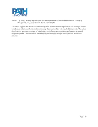 Rowley, T. J. (1997). Moving beyond dyadic ties: a network theory of stakeholder influences. Academy of
        Management Review, 22(4), 887-910. doi:10.2307/259248

This article suggests that stakeholder relationships have evolved and that organizations can no longer answer
to individual stakeholders but instead must manage their relationships with stakeholder networks. The author
then describes how these networks of stakeholders can influence an organization and uses social network
analysis to provide a theoretical base for identifying and managing multiple interdependent stakeholder
demands.




                                                                                                    Page | 24
 