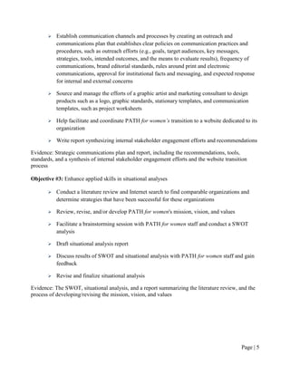    Establish communication channels and processes by creating an outreach and
           communications plan that establishes clear policies on communication practices and
           procedures, such as outreach efforts (e.g., goals, target audiences, key messages,
           strategies, tools, intended outcomes, and the means to evaluate results), frequency of
           communications, brand editorial standards, rules around print and electronic
           communications, approval for institutional facts and messaging, and expected response
           for internal and external concerns

          Source and manage the efforts of a graphic artist and marketing consultant to design
           products such as a logo, graphic standards, stationary templates, and communication
           templates, such as project worksheets

          Help facilitate and coordinate PATH for women’s transition to a website dedicated to its
           organization

          Write report synthesizing internal stakeholder engagement efforts and recommendations

Evidence: Strategic communications plan and report, including the recommendations, tools,
standards, and a synthesis of internal stakeholder engagement efforts and the website transition
process

Objective #3: Enhance applied skills in situational analyses

          Conduct a literature review and Internet search to find comparable organizations and
           determine strategies that have been successful for these organizations

          Review, revise, and/or develop PATH for women's mission, vision, and values

          Facilitate a brainstorming session with PATH for women staff and conduct a SWOT
           analysis

          Draft situational analysis report

          Discuss results of SWOT and situational analysis with PATH for women staff and gain
           feedback

          Revise and finalize situational analysis

Evidence: The SWOT, situational analysis, and a report summarizing the literature review, and the
process of developing/revising the mission, vision, and values




                                                                                             Page | 4
 