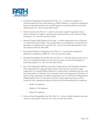  Community Organizations/Nonprofits (Yes/No): Yes – a small local nonprofit, or a
  national nonprofit that has a local chapter e.g., March of Dimes, or a grassroots organization
  located in and predominantly serves a specific region or community and does not provide
  clinical services. No – does not meet these criteria

 Trade Association (Yes/No): Yes – a private and at times nonprofit organization whose
  primary objective it to support a specific group of professionals e.g., the American College
  of Surgeons. No – does not meet these criteria

 Research Capacity (High/Medium/Low): High –– includes organizations that are dedicated
  to conducting research. Medium – these organizations are not dedicated to research but have
  quantitative or qualitative data to provide. Low – may not be actively gathering data or have
  the capacity to make the data usable

 Government Program or Organization (Yes/No): Yes – A government organization,
  department or program e.g., DHS. No – does not meet these criteria

 Hospital/Clinical Direct Services Provider (Yes/No): Yes – Provides clinical services even if
  they are not specifically related to the issue but not as part of a government program or
  community program. No – does not meet these criteria

 Size of the Organization: Reflects the number of administrative staff (including volunteers).
  If the organization has a large and stable volunteer force then they are listed as a large
  organization. For example, Wallace Medical has a small number of dedicated staff, but it also
  has a large number of volunteers who consistently work for the organization. Therefore, it is
  listed as a large organization. In addition, departments such as the Women's & Reproductive
  Health Program is part of a state agency is listed as a large organization because of the
  overall size of the organization despite the fact that the section specifically has 4 employees

        o   Small: 0-15 employees

        o   Medium: 15-30 employees

        o   Large: 30+ employees

 Focus on Socio-demographic Issues (Yes/No): Yes – a focus on health disparities and issues
  of poverty, class, gender, and access. No – does not meet these criteria




                                                                                       Page | 26
 