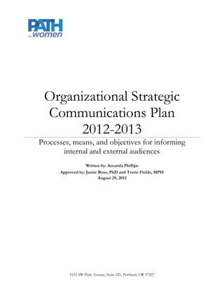 Organizational Strategic
 Communications Plan
       2012-2013
Processes, means, and objectives for informing
       internal and external audiences
                   Written by: Amanda Phillips
      Approved by: Jamie Ross, PhD and Torrie Fields, MPH
                         August 29, 2012




          1633 SW Park Avenue, Suite 221, Portland, OR 97207
 
