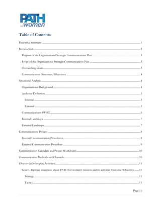 Table of Contents
Executive Summary ............................................................................................................................................................ 1

Introduction ......................................................................................................................................................................... 3

    Purpose of the Organizational Strategic Communications Plan ............................................................................ 3

    Scope of the Organizational Strategic Communications Plan ................................................................................ 3

    Overarching Goals ......................................................................................................................................................... 3

    Communication Outcomes/Objectives ..................................................................................................................... 4

Situational Analysis ............................................................................................................................................................. 4

    Organizational Background .......................................................................................................................................... 4

    Audience Definition ....................................................................................................................................................... 6

        Internal ........................................................................................................................................................................ 6

        External ....................................................................................................................................................................... 6

    Communications SWOT ............................................................................................................................................... 7

    Internal Landscape ......................................................................................................................................................... 8

    External Landscape ........................................................................................................................................................ 8

Communications Process ................................................................................................................................................. 9

    Internal Communication Procedures .......................................................................................................................... 9

    External Communication Procedure......................................................................................................................... 10

Communication Calendars and Project Worksheets ................................................................................................... 11

Communication Methods and Channels ....................................................................................................................... 11

Objectives/Strategies/Activities ..................................................................................................................................... 12

    Goal 1: Increase awareness about PATH for women‟s mission and its activities Outcome/Objective........ 12

        Strategy ...................................................................................................................................................................... 12

        Tactics ........................................................................................................................................................................ 12

                                                                                                                                                                             Page | i
 