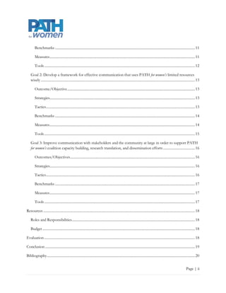 Benchmarks .............................................................................................................................................................. 12

        Measures .................................................................................................................................................................... 12

        Tools .......................................................................................................................................................................... 13

    Goal 2: Develop a framework for effective communication that uses PATH for women’s limited resources
    wisely .............................................................................................................................................................................. 14

        Outcome/Objective ................................................................................................................................................ 14

        Strategies ................................................................................................................................................................... 14

        Tactics ........................................................................................................................................................................ 14

        Benchmarks .............................................................................................................................................................. 15

        Measures .................................................................................................................................................................... 15

        Tools .......................................................................................................................................................................... 16

    Goal 3: Improve communication with stakeholders and the community at large in order to support PATH
    for women’s coalition capacity building, research translation, and dissemination efforts .................................... 17

        Outcomes/Objectives ............................................................................................................................................. 17

        Strategies ................................................................................................................................................................... 17

        Tactics ........................................................................................................................................................................ 17

        Benchmarks .............................................................................................................................................................. 18

        Measures .................................................................................................................................................................... 18

        Tools .......................................................................................................................................................................... 18

Resources ........................................................................................................................................................................... 19

    Roles and Responsibilities ........................................................................................................................................... 19

    Budget ............................................................................................................................................................................ 19

Evaluation .......................................................................................................................................................................... 19

Conclusion ......................................................................................................................................................................... 20

Bibliography ....................................................................................................................................................................... 21


                                                                                                                                                                             Page | ii
 