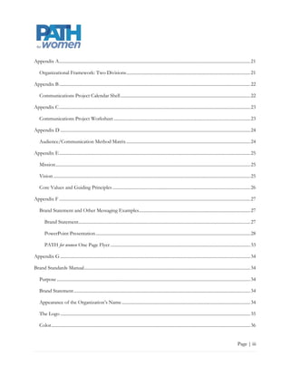 Appendix A ........................................................................................................................................................................ 22

    Organizational Framework: Two Divisions ............................................................................................................. 22

Appendix B ........................................................................................................................................................................ 23

    Communications Project Calendar Shell .................................................................................................................. 23

Appendix C ........................................................................................................................................................................ 24

    Communications Project Worksheet ........................................................................................................................ 24

Appendix D ....................................................................................................................................................................... 25

    Audience/Communication Method Matrix ............................................................................................................. 25

Appendix E ........................................................................................................................................................................ 26

    Mission ........................................................................................................................................................................... 26

    Vision ............................................................................................................................................................................. 26

    Core Values and Guiding Principles ......................................................................................................................... 27

Appendix F ........................................................................................................................................................................ 28

    Brand Statement and Other Messaging Examples.................................................................................................. 28

        Brand Statement ....................................................................................................................................................... 28

        PowerPoint Presentation ........................................................................................................................................ 29

        PATH for women One Page Flyer ........................................................................................................................... 34

Appendix G ....................................................................................................................................................................... 35

Brand Standards Manual .................................................................................................................................................. 35

    Purpose .......................................................................................................................................................................... 35

    Brand Statement ........................................................................................................................................................... 35

    Appearance of the Organization‟s Name ................................................................................................................. 35

    The Logo ....................................................................................................................................................................... 36

    Color ............................................................................................................................................................................... 36


                                                                                                                                                                            Page | iii
 