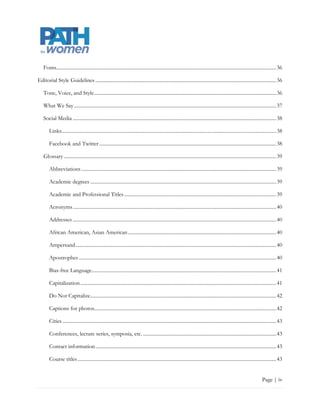 Fonts ............................................................................................................................................................................... 37

Editorial Style Guidelines ................................................................................................................................................ 37

    Tone, Voice, and Style ................................................................................................................................................. 37

    What We Say ................................................................................................................................................................. 38

    Social Media .................................................................................................................................................................. 39

        Links........................................................................................................................................................................... 39

        Facebook and Twitter ............................................................................................................................................. 39

    Glossary ......................................................................................................................................................................... 40

        Abbreviations ........................................................................................................................................................... 40

        Academic degrees .................................................................................................................................................... 40

        Academic and Professional Titles ......................................................................................................................... 40

        Acronyms .................................................................................................................................................................. 41

        Addresses .................................................................................................................................................................. 41

        African American, Asian American ...................................................................................................................... 41

        Ampersand ................................................................................................................................................................ 41

        Apostrophes ............................................................................................................................................................. 41

        Bias-free Language................................................................................................................................................... 42

        Capitalization ............................................................................................................................................................ 42

        Do Not Capitalize .................................................................................................................................................... 43

        Captions for photos................................................................................................................................................. 43

        Cities .......................................................................................................................................................................... 44

        Conferences, lecture series, symposia, etc. .......................................................................................................... 44

        Contact information ................................................................................................................................................ 44

        Course titles .............................................................................................................................................................. 44


                                                                                                                                                                            Page | iv
 