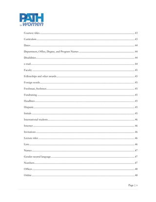 Courtesy titles ........................................................................................................................................................... 44

Curriculum ................................................................................................................................................................ 44

Dates .......................................................................................................................................................................... 45

Department, Office, Degree, and Program Names ........................................................................................... 45

Disabilities ................................................................................................................................................................. 45

e-mail.......................................................................................................................................................................... 45

Faculty ....................................................................................................................................................................... 46

Fellowships and other awards ................................................................................................................................ 46

Foreign words........................................................................................................................................................... 46

Freshman, freshmen ................................................................................................................................................ 46

Fundraising ............................................................................................................................................................... 46

Headlines ................................................................................................................................................................... 46

Hispanic ..................................................................................................................................................................... 46

Initials ........................................................................................................................................................................ 46

International students ............................................................................................................................................. 47

Internet ...................................................................................................................................................................... 47

Invitations ................................................................................................................................................................. 47

Lecture titles ............................................................................................................................................................. 47

Lists ............................................................................................................................................................................ 47

Names ........................................................................................................................................................................ 48

Gender-neutral language......................................................................................................................................... 48

Numbers.................................................................................................................................................................... 48

Offices ....................................................................................................................................................................... 49

Online ........................................................................................................................................................................ 49


                                                                                                                                                                      Page | v
 
