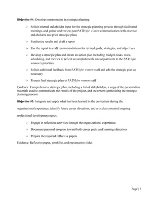 Objective #4: Develop competencies in strategic planning

          Solicit internal stakeholder input for the strategic planning process through facilitated
           meetings, and gather and review past PATH for women communication with external
           stakeholders and prior strategic plans

          Synthesize results and draft a report

          Use the report to craft recommendations for revised goals, strategies, and objectives

          Develop a strategic plan and create an action plan including budget, tasks, roles,
           scheduling, and metrics to reflect accomplishments and adjustments to the PATH for
           women’s priorities

          Solicit additional feedback from PATH for women staff and edit the strategic plan as
           necessary

          Present final strategic plan to PATH for women staff

Evidence: Comprehensive strategic plan, including a list of stakeholders, a copy of the presentation
materials used to communicate the results of the project, and the report synthesizing the strategic
planning process

Objective #5: Integrate and apply what has been learned in the curriculum during the

organizational experience, identify future career directions, and articulate potential ongoing

professional development needs.

          Engage in reflection activities through the organizational experience.

          Document personal progress toward both career goals and learning objectives

          Prepare the required reflective papers

Evidence: Reflective paper, portfolio, and presentation slides




                                                                                                 Page | 5
 