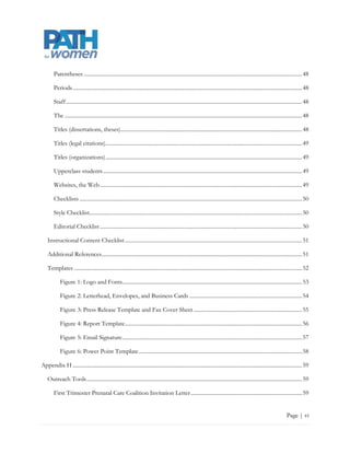 Parentheses ............................................................................................................................................................... 49

        Periods ....................................................................................................................................................................... 49

        Staff ............................................................................................................................................................................ 49

        The ............................................................................................................................................................................. 49

        Titles (dissertations, theses) .................................................................................................................................... 49

        Titles (legal citations) ............................................................................................................................................... 50

        Titles (organizations) ............................................................................................................................................... 50

        Upperclass students ................................................................................................................................................. 50

        Websites, the Web ................................................................................................................................................... 50

        Checklists .................................................................................................................................................................. 51

        Style Checklist .......................................................................................................................................................... 51

        Editorial Checklist ................................................................................................................................................... 51

    Instructional Content Checklist ................................................................................................................................. 52

    Additional References .................................................................................................................................................. 52

    Templates....................................................................................................................................................................... 53

            Figure 1: Logo and Fonts................................................................................................................................... 54

            Figure 2: Letterhead, Envelopes, and Business Cards .................................................................................. 55

            Figure 3: Press Release Template and Fax Cover Sheet ............................................................................... 56

            Figure 4: Report Template ................................................................................................................................. 57

            Figure 5: Email Signature ................................................................................................................................... 58

            Figure 6: Power Point Template ....................................................................................................................... 59

Appendix H ....................................................................................................................................................................... 60

    Outreach Tools ............................................................................................................................................................. 60

        First Trimester Prenatal Care Coalition Invitation Letter ................................................................................. 60


                                                                                                                                                                             Page | vi
 