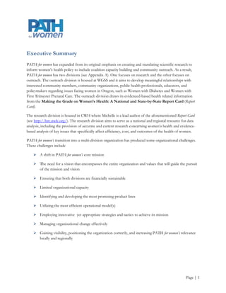 Executive Summary
Michelle Berlin M.D., M.P.H. an Oregon Health and Sciences University (OHSU) physician and researcher,
founded the Policy Advisory Toward Health (PATH) for women for women in 2004. PATH for women was a
response to the critical need for current, evidence-based information concerning women‟s health for use
toward policy implementation and it is now a strategic partnership between the OHSU Center for Women‟s
Health (CWH) and Portland State University‟s (PSU) Women, Gender, and Sexuality Studies Department
(WGSS). PATH for women’s revised mission is to provide accurate, high-quality community driven research,
data, and analysis to inform women‟s health policy and to serve as an independent source of data, analysis,
and coalition capacity-building for the public, advocates, and policymakers.

PATH for women has expanded from its original emphasis on creating and translating scientific research to
inform women‟s health policy to include coalition capacity building and community outreach. As a result,
PATH for women has two divisions (see Appendix A). One focuses on research and the other focuses on
outreach. The outreach division is housed at WGSS and it aims to develop meaningful relationships with
interested community members, community organizations, public health professionals, educators, and
policymakers regarding issues facing women in Oregon, such as Women with Diabetes and Women with
First Trimester Prenatal Care. The outreach division draws its evidenced-based health related information
from the Making the Grade on Women’s Health: A National and State-by-State Report Card (Report
Card).

PATH for women’s transition into a multi-division organization has produced some organizational challenges.
These challenges include

     A shift in PATH for women’s core mission

     The need for a vision that encompasses the entire organization and values that will guide the pursuit
      of the mission and vision

     Ensuring that both divisions are financially sustainable

     Limited organizational capacity

     Identifying and developing the most promising product lines

     Utilizing the most efficient operational model(s)

     Employing innovative yet appropriate strategies and tactics to achieve its mission

     Managing organizational change effectively

     Gaining visibility, positioning the organization correctly, and increasing PATH for women’s relevance
      locally and regionally



                                                                                                    Page | 1
 