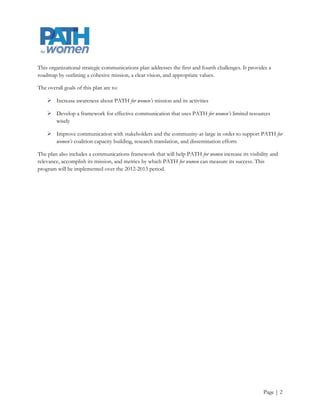 This organizational strategic communications plan addresses many of these challenges. The overall goals of
this plan are to:

     Increase awareness about PATH for women’s mission and its activities

     Develop a framework for effective communication that uses PATH for women’s limited resources
      wisely

     Improve communication with stakeholders and the community-at-large in order to support PATH for
      women’s coalition capacity building, research translation, and dissemination efforts

The plan also includes a communications framework that will help PATH for women increase its visibility and
relevance, accomplish its mission, and metrics by which PATH for women can measure its success. This
program will be implemented over the 2012-2013 period.




                                                                                                    Page | 2
 