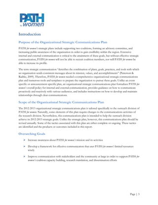 Introduction
Purpose of the Organizational Strategic Communications Plan
PATH for women’s strategic plans include supporting two coalitions, forming an advisory committee, and
increasing public awareness of the organization in order to gain credibility within the region. Extensive
internal and external communication is critical to the attainment of these goals, but without effective strategic
communication, PATH for women will not be able to recruit coalition members, nor will PATH for women be
able to increase its profile.

The term strategic communication “describes the combination of plans, goals, practices, and tools with which
an organization sends consistent messages about its mission, values, and accomplishments” (Patterson &
Radtke, 2009). Therefore, PATH for women needed a comprehensive organizational strategic communications
plan and numerous tools and templates to prepare the organization to pursue these goals. Unlike an event
specific or announcement-specific plan, an organizational strategic communications plan formalizes PATH for
women’s overall policy for internal and external communication, provides guidance on how to communicate
proactively and reactively with various audiences, and includes instructions on how to develop and maintain
relationships through clear communications.

Scope of the Organizational Strategic Communications Plan
The 2012-2013 organizational strategic communications plan is tailored specifically to the outreach division of
PATH for women. Naturally, some elements of this plan require changes to the communications activities of
the research division. Nevertheless, this communications plan is intended to help the outreach division
achieve its 2012-2015 strategic goals. Unlike the strategic plan, however, this communications plan should be
revised annually. Some of the tactics associated with this plan are either complete or ongoing. These tactics
are identified and the products or outcomes included in this report.

Overarching Goals
     Increase awareness about PATH for women’s mission and its activities

     Develop a framework for effective communication that uses PATH for women’s limited resources
      wisely

     Improve communication with stakeholders and the community at large in order to support PATH for
      women’s coalition capacity building, research translation, and dissemination efforts




                                                                                                        Page | 3
 