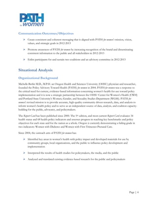Communication Outcomes/Objectives
     Create consistent and coherent messaging that is aligned with PATH for women’s mission, vision,
      values, and strategic goals in 2012-2013

     Promote awareness of PATH for women by increasing recognition of the brand and disseminating
      consistent information to the public and all stakeholders in 2012-2013

     Enlist participants for and sustain two coalitions and an advisory committee in 2012-2013


Situational Analysis
Organizational Background
Michelle Berlin M.D., M.P.H. an Oregon Health and Sciences University (OHSU) physician and researcher,
founded the Policy Advisory Toward Health (PATH) for women in 2004. PATH for women was a response to
the critical need for current, evidence-based information concerning women‟s health for use toward policy
implementation and it is now a strategic partnership between the OHSU Center for Women‟s Health (CWH)
and Portland State University‟s Women, Gender, and Sexuality Studies Department (WGSS). PATH for
women’s revised mission is to provide accurate, high-quality community driven research, data, and analysis to
inform women‟s health policy and to serve as an independent source of data, analysis, and coalition capacity-
building for the public, advocates, and policymakers.

PATH for women has expanded from its original emphasis on creating and translating scientific research to
inform women‟s health policy to include coalition capacity building and community outreach. As a result,
PATH for women has two divisions (see Appendix A). One focuses on research and the other focuses on
outreach. The outreach division is housed at WGSS and it aims to develop meaningful relationships with
interested community members, community organizations, public health professionals, educators, and
policymakers regarding issues facing women in Oregon, such as Women with Diabetes and Women with
First Trimester Prenatal Care. The outreach division draws its evidenced-based health related information
from the Making the Grade on Women’s Health: A National and State-by-State Report Card (Report
Card).

The Report Card has been published since 2000. The 5th edition, and most current Report Card evaluates 34
health status and 68 health policy indicators and assesses progress in reaching key benchmarks and policy
objectives for each state and for the nation as a whole. Oregon is currently demonstrating a failing grade in
two indicators: Women with Diabetes and Women with First Trimester Prenatal Care.




                                                                                                       Page | 4
 