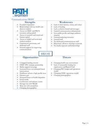 Audience Definition
Communication requires strong reciprocal relationships. PATH for women’s overall audiences can be broken
down into the categories listed below. Each of these audiences requires targeted and tailored messaging. Many
of these audiences are also potential communicators themselves with access to potential supporters and
secondary audiences who are currently beyond PATH for women’s reach. In addition, some of these audience
members may belong to multiple categories. Furthermore, the coalitions that PATH for women may interact
with and support may include members from varying categories. Therefore, messages should be targeted, but
they must contain a consistent and cohesive portrayal of PATH for women’s mission, vision, values, and goals.

Internal

     Employees

     WGSS

     CWH

External

     Women‟s health advocates and advocacy groups

     Coalition members

     Community organizations

     State and federal legislators

     Government agencies

     Researchers

     Physicians and health care providers

     Health interest media outlets e.g., Lund Report

     General media




                                                                                                    Page | 6
 
