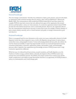 Communications SWOT
               Strengths                                    Weaknesses
     Founder's reputation                          Lack clear mission, vision, and values
     Relationships with key health care            Lack of funding
      decision-makers                               Lack a cohesive brand and messages
     Access to OHSU and PSU'S                      Limited communication infrastructure
      resources and goodwill                        Low public profile and target audience
     Access to research and social and              unaware
      human capital                                 Limited marketing resources
     Access to skilled and motivated               Limited staff
      student workers                               No dedicated communications staff
     Experienced, passionate, and                  Disjointed efforts to develop a network
      dedicated staff                               No media exposure and relationships
     Internal support for improving
      communications

                                      SWOT
            Opportunities                                       Threats

       Untapped funding streams                  Changing health care environment
       OHSU-PSU strategic partnership            Lack of sustainable funding for
       Media support/coverage                     organization and Report Card
       Increased focus on evidenced based        Changing PSU budget and operations
        interventions                              model
       Healthcare reform a high profile issue    Changing OHSU operations model
       Election year                             Changing demographics
       Increased focus on health disparities
       Social media
       Conferences and industry events
       Stronger ties with WGSS
       More ties with researchers
       Changing demographics




                                                                                               Page | 7
 