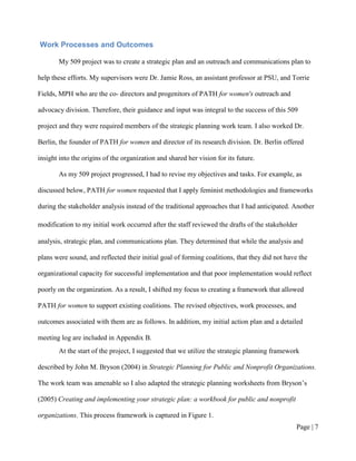 Work Processes and Outcomes

       My 509 project was to create a strategic plan and an outreach and communications plan to

help these efforts. My supervisors were Dr. Jamie Ross, an assistant professor at PSU, and Torrie

Fields, MPH who are the co- directors and progenitors of PATH for women's outreach and

advocacy division. Therefore, their guidance and input was integral to the success of this 509

project and they were required members of the strategic planning work team. I also worked Dr.

Berlin, the founder of PATH for women and director of its research division. Dr. Berlin offered

insight into the origins of the organization and shared her vision for its future.

       As my 509 project progressed, I had to revise my objectives and tasks. For example, as

discussed below, PATH for women requested that I apply feminist methodologies and frameworks

during the stakeholder analysis instead of the traditional approaches that I had anticipated. Another

modification to my initial work occurred after the staff reviewed the drafts of the stakeholder

analysis, strategic plan, and communications plan. They determined that while the analysis and

plans were sound, and reflected their initial goal of forming coalitions, that they did not have the

organizational capacity for successful implementation and that poor implementation would reflect

poorly on the organization. As a result, I shifted my focus to creating a framework that allowed

PATH for women to support existing coalitions. The revised objectives, work processes, and

outcomes associated with them are as follows. In addition, my initial action plan and a detailed

meeting log are included in Appendix B.

       At the start of the project, I suggested that we utilize the strategic planning framework

described by John M. Bryson (2004) in Strategic Planning for Public and Nonprofit Organizations.

The work team was amenable so I also adapted the strategic planning worksheets from Bryson’s

(2005) Creating and implementing your strategic plan: a workbook for public and nonprofit

organizations. This process framework is captured in Figure 1.
                                                                                               Page | 6
 