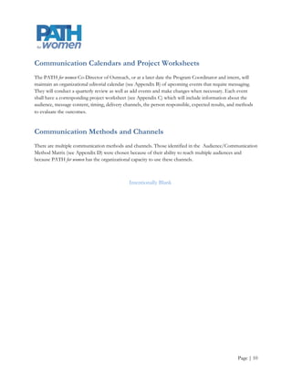 External Communication Procedure
Step 12: Schedule on editorial calendar denoting:

     Media

     Frequency

     Dates

     Call-to-action goals

Step 13: Establish budget

Step 14: Establish responsible party for each task

Step 15: Review media options in regards to target audience, call-to-action goals, and budget

     Press release

     Website posting

     Social network posting

     Facebook

     Twitter

     Blog

     Linked In

     Telephone

     In-person

     Industry postings or partnerships

     List serve

     Supply content to newsletters

Step 16: Publish message

Step 17: Measure outcome and goals

Step 18: Note modifications for next communication project




                                                                                                Page | 10
 
