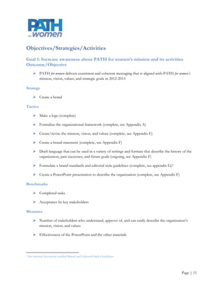 Communication Calendars and Project Worksheets
The PATH for women Co-Director of Outreach, or at a later date the Program Coordinator and intern, will
maintain an organizational editorial calendar (see Appendix B) of upcoming events that require messaging.
They will conduct a quarterly review as well as add events and make changes when necessary. Each event
shall have a corresponding project worksheet (see Appendix C) which will include information about the
audience, message content, timing, delivery channels, the person responsible, expected results, and methods
to evaluate the outcomes.


Communication Methods and Channels
There are multiple communication methods and channels. Those identified in the Audience/Communication
Method Matrix (see Appendix D) were chosen because of their ability to reach multiple audiences and
because PATH for women has the organizational capacity to use these channels.



                                              Intentionally Blank




                                                                                                   Page | 11
 