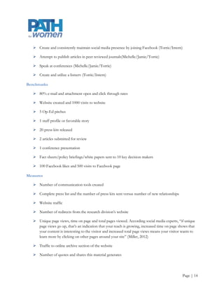 Goal 2: Develop a framework for effective communication that uses PATH for
women’s limited resources wisely
Outcome/Objective

      Increased recognition of the brand, efficient use of resources, and the dissemination of consistent
       information to stakeholders and the public in 2012-2013

Strategies

      Create communications infrastructure

      Develop relationships with editors, journalists, and radio producers

      Create academic legitimacy

Tactics

      Generate a press list3 (Intern)

      Create tools to track communications efforts (complete, see Appendices B and C)

      Identify communications channels (complete, see Appendix D) and opportunities to utilize these
       channels

      Create various templates and tools for use in stakeholder engagement and media outreach e.g.,
       envelopes, letterhead, business cards, brochures, coalition invitation letters, and place appropriate
       outreach materials on the website (ongoing, see Appendices G and H)

      Create a press kit and send materials to editors, journalists, and radio producers (Torrie/Intern)

      Develop and maintain website, including all online press materials (Torrie/Intern)

      Monitor industry through RSS feeds etc., and write timely Op-Ed articles (Torrie/Intern)

      Prepare white papers, fact sheets, and policy briefings for current issues (Michelle/Jamie/Torrie)

      Distribute them to legislators and the media and place them in an online archive that is accessible
       through the website (Torrie/Intern)




3 For a guide on creating an effective press list, see Colorado Nonprofit Association. (2011, July). Nonprofit help desk, faqs and resources:
communications toolkit Parts 1, 2, and 3 (pp. 41-42). Retrieved July 23, 2012, from Colorado Nonprofit Association:
http://www.coloradononprofits.org/help-desk-resources/nonprofit-help-desk/faqs-resources/communications/




                                                                                                                                   Page | 14
 