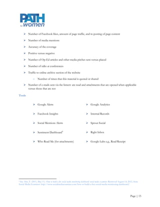  Create and consistently maintain social media presence by joining Facebook (Torrie/Intern)

    Attempt to publish articles in peer reviewed journals(Michelle/Jamie/Torrie)

    Speak at conferences (Michelle/Jamie/Torrie)

    Create and utilize a listserv (Torrie/Intern)

Benchmarks

    80% e-mail and attachment open and click through rates

    Website created and 1000 visits to website

    5 Op-Ed pitches

    1 staff profile or favorable story

    20 press kits released

    2 articles submitted for review

    1 conference presentation

    Fact sheets/policy briefings/white papers sent to 10 key decision makers

    100 Facebook likes and 500 visits to Facebook page

Measures

    Number of communication tools created

    Complete press list and the number of press kits sent versus number of new relationships

    Website traffic

    Number of redirects from the research division‟s website

    Unique page views, time on page and total pages viewed. According social media experts, “if unique
     page views go up, that‟s an indication that your reach is growing, increased time on page shows that
     your content is interesting to the visitor and increased total page views means your visitor wants to
     learn more by clicking on other pages around your site” (Miller, 2012)

    Traffic to online archive section of the website

    Number of quotes and shares this material generates




                                                                                                  Page | 15
 
