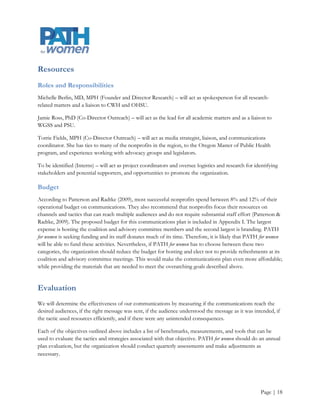 Benchmarks

    Strategic partnerships with at least 1 diabetes coalition and 1 first trimester prenatal care coalition

    Invitation to join these aforementioned coalitions sent to the priority stakeholders identified in
     PATH for women’s stakeholder analysis report

    10 advisory committee members

    60% response rate for needs assessment

    10 briefings with legislative aides and 2 new relationships with advocacy groups

    90% coalition leader and advisory committee member satisfaction rate

    80% e-mail and attachment open and click-through rates for newsletter and annual report

Measures

    Number of new e-mail addresses and other contact information received from stakeholders and
     interested parties

    Open and click-through rates per message

    Number of advisory committee members invited versus those who accepted

    Number of new coalition members who mentioned PATH for women during initial contact with the
     coalition. (This metric requires that the PATH for women partners with coalitions that have or are
     willing to implement evaluation tools and process. For example, this information can be gleaned
     from a survey question that asks new members where they heard about the coalition

    Number of coalition and advisory committee members who feel valued and effective

    Number of meetings with advocacy groups and legislative aides versus invitations sent

    Response rate for needs assessment survey

Tools


            Internal records                      Google form analysis                    Right Inbox


            Survey                                Interviews                              Google labs




                                                                                                      Page | 18
 