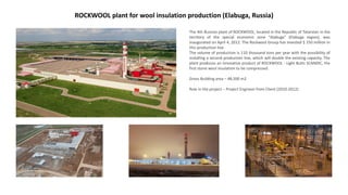 ROCKWOOL plant for wool insulation production (Elabuga, Russia)
The 4th Russian plant of ROCKWOOL, located in the Republic of Tatarstan in the
territory of the special economic zone "Alabuga" (Elabuga region), was
inaugurated on April 4, 2012. The Rockwool Group has invested $ 150 million in
this production line.
The volume of production is 110 thousand tons per year with the possibility of
installing a second production line, which will double the existing capacity. The
plant produces an innovative product of ROCKWOOL - Light Butts SCANDIC, the
first stone wool insulation to be compressed.
Gross Building area – 48,500 m2
Role in the project – Project Engineer from Client (2010-2012)
 