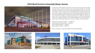 XXVII World Summer Universiade (Kazan, Russia)
A total of 27 new stadiums were built as venues for the event. The Games
used 64 venues in all, 36 of which were constructed specifically for the 2013
Summer Universiade. The 64 venues were concentrated in 4 zones across the
city of Kazan. These included the area of Pobeda Avenue with the Kazan Arena,
the Aquatics Palace of Water Sports, the Combat Sports (Boxing) Palace, and
the arena of Orenburgsky Trakt where the Universiade Village was located, as
well as the Tennis Academy and Gymnastics Palace. In addition, many sports
venues for training functions were located elsewhere in Zarechye (Novo-
Savinovsky and Airbuilders districts), and some of them in downtown Kazan.
Combat sports palace «Ak Bars» – 17,000 m2
Swimming pool «Burevestnik» - 12,300 m2
Sport complex «Bustan» - 3,800 m2
Sport complex «Zilant» – 6,400 m2
Role in the project – Project Manager from Client (2009-2010)
 