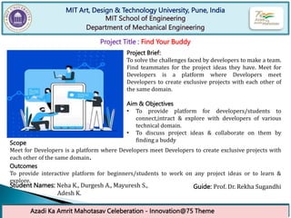 MIT Art, Design & Technology University, Pune, India
MIT School of Engineering
Department of Mechanical Engineering
Azadi Ka Amrit Mahotasav Celeberation - Innovation@75 Theme
Project Title : Find Your Buddy
Project Brief:
To solve the challenges faced by developers to make a team.
Find teammates for the project ideas they have. Meet for
Developers is a platform where Developers meet
Developers to create exclusive projects with each other of
the same domain.
Aim & Objectives
• To provide platform for developers/students to
connect,intract & explore with developers of various
technical domain.
• To discuss project ideas & collaborate on them by
finding a buddy
Scope
Meet for Developers is a platform where Developers meet Developers to create exclusive projects with
each other of the same domain.
Outcomes
To provide interactive platform for beginners/students to work on any project ideas or to learn &
explore.
Student Names: Neha K., Durgesh A., Mayuresh S.,
Adesh K.
Guide: Prof. Dr. Rekha Sugandhi
 