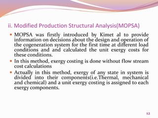 ii. Modified Production Structural Analysis(MOPSA)
 MOPSA was firstly introduced by Kimet al to provide
information on decisions about the design and operation of
the cogeneration system for the first time at different load
conditions and and calculated the unit exergy costs for
these conditions.
 In this method, exergy costing is done without flow stream
cost calculations
 Actually in this method, exergy of any state in system is
divided into their components(i.e.Thermal, mechanical
and chemical) and a unit exergy costing is assigned to each
exergy components.
12
 