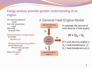 Let, source temperature
=500K
And ,sink temperature
=450K
QH=100KJ
W=9.5KJ, Then
Efficiency based on energy analysis:
E1=W/QH
=9.5/100=9.5%
Efficiency based on exergy analysis :
E2=W/Wmax and,
Wmax=100(1-450/500)
=10KJ
Hence, E2=9.5/10
=95%
Exergy analysis provides greater understanding of an
engine.
7
 