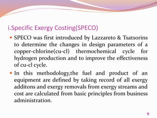 i.Specific Exergy Costing(SPECO)
 SPECO was first introduced by Lazzareto & Tsatsorins
to determine the changes in design parameters of a
copper-chlorine(cu-cl) thermochemical cycle for
hydrogen production and to improve the effectiveness
of cu-cl cycle.
 In this methodology,the fuel and product of an
equipment are defined by taking record of all exergy
additons and exergy removals from exergy streams and
cost are calculated from basic principles from business
administration.
9
 