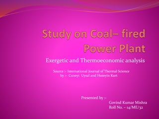 Exergetic and Thermoeconomic analysis
Presented by :-
Govind Kumar Mishra
Roll No. – 14/ME/32
Source :- International Journal of Thermal Science
by :- Cuneyt Uysal and Huseyin Kurt
 