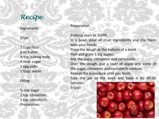 Ingredients
Crust
2 cups flour
6 oz butter
¼ tsp. baking soda
4 tbsp. sugar
2 egg yolks
2 tbsp. water
Filling
½ cup sugar
1 tsp. cinnamon
1 tsp. cornstarch
Preparation
Preparation
Preheat oven to 350ºF.
In a bowl, pour all crust ingredients and mix them
with your hands.
Press the dough at the bottom of a mold.
Peel and grate 5 big apples.
Mix the sugar, cinnamon and cornstarch.
Over the dough, put a layer of apple and some of
the sugar, cinnamon and cornstarch mixture.
Repeat the procedure until you finish.
Take the pie to the oven and bake it for 45-50
minutes.
Enjoy!
 