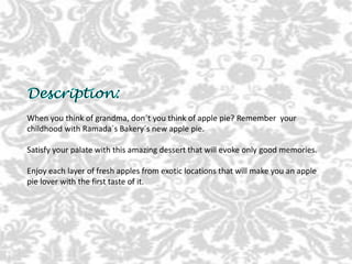 When you think of grandma, don´t you think of apple pie? Remember your
childhood with Ramada´s Bakery´s new apple pie.
Satisfy your palate with this amazing dessert that will evoke only good memories.
Enjoy each layer of fresh apples from exotic locations that will make you an apple
pie lover with the first taste of it.
 