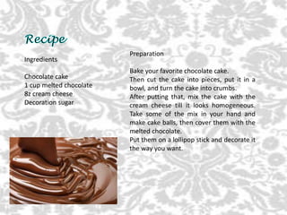 Ingredients
Chocolate cake
1 cup melted chocolate
8z cream cheese
Decoration sugar
Preparation
Bake your favorite chocolate cake.
Then cut the cake into pieces, put it in a
bowl, and turn the cake into crumbs.
After putting that, mix the cake with the
cream cheese till it looks homogeneous.
Take some of the mix in your hand and
make cake balls, then cover them with the
melted chocolate.
Put them on a lollipop stick and decorate it
the way you want.
 