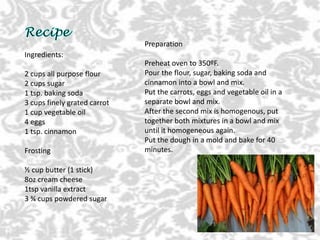 Ingredients:
2 cups all purpose flour
2 cups sugar
1 tsp. baking soda
3 cups finely grated carrot
1 cup vegetable oil
4 eggs
1 tsp. cinnamon
Frosting
½ cup butter (1 stick)
8oz cream cheese
1tsp vanilla extract
3 ¾ cups powdered sugar
Preparation
Preheat oven to 350ºF.
Pour the flour, sugar, baking soda and
cinnamon into a bowl and mix.
Put the carrots, eggs and vegetable oil in a
separate bowl and mix.
After the second mix is homogenous, put
together both mixtures in a bowl and mix
until it homogeneous again.
Put the dough in a mold and bake for 40
minutes.
 
